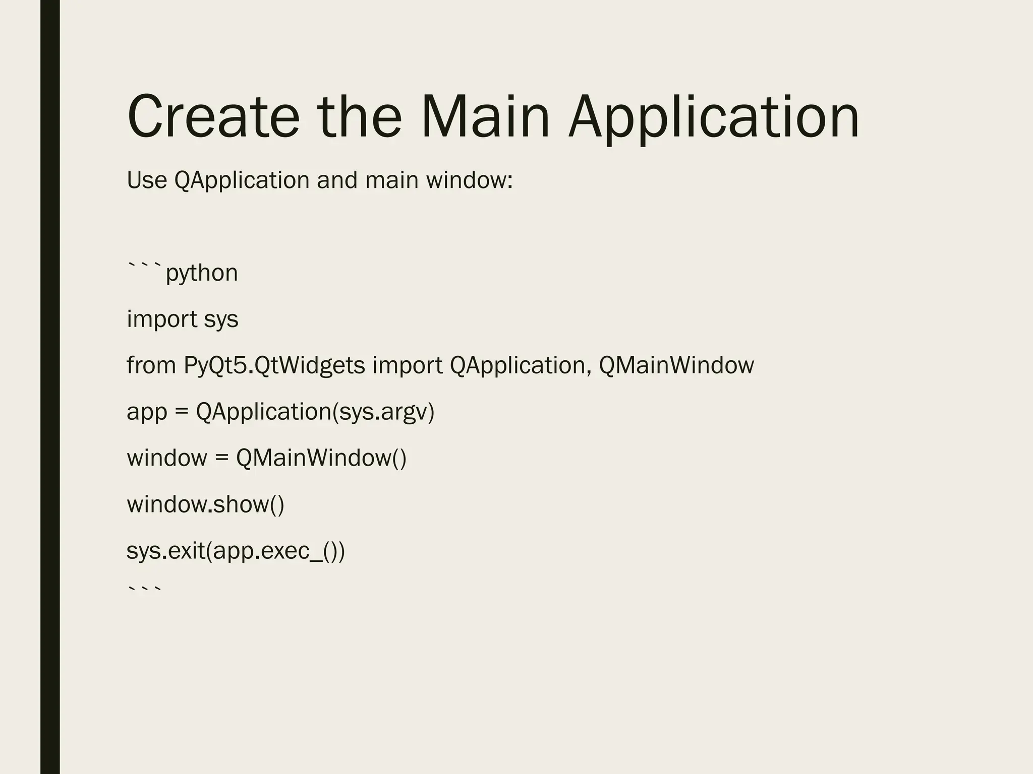 Create the Main Application
Use QApplication and main window:
```python
import sys
from PyQt5.QtWidgets import QApplication, QMainWindow
app = QApplication(sys.argv)
window = QMainWindow()
window.show()
sys.exit(app.exec_())
```
 
