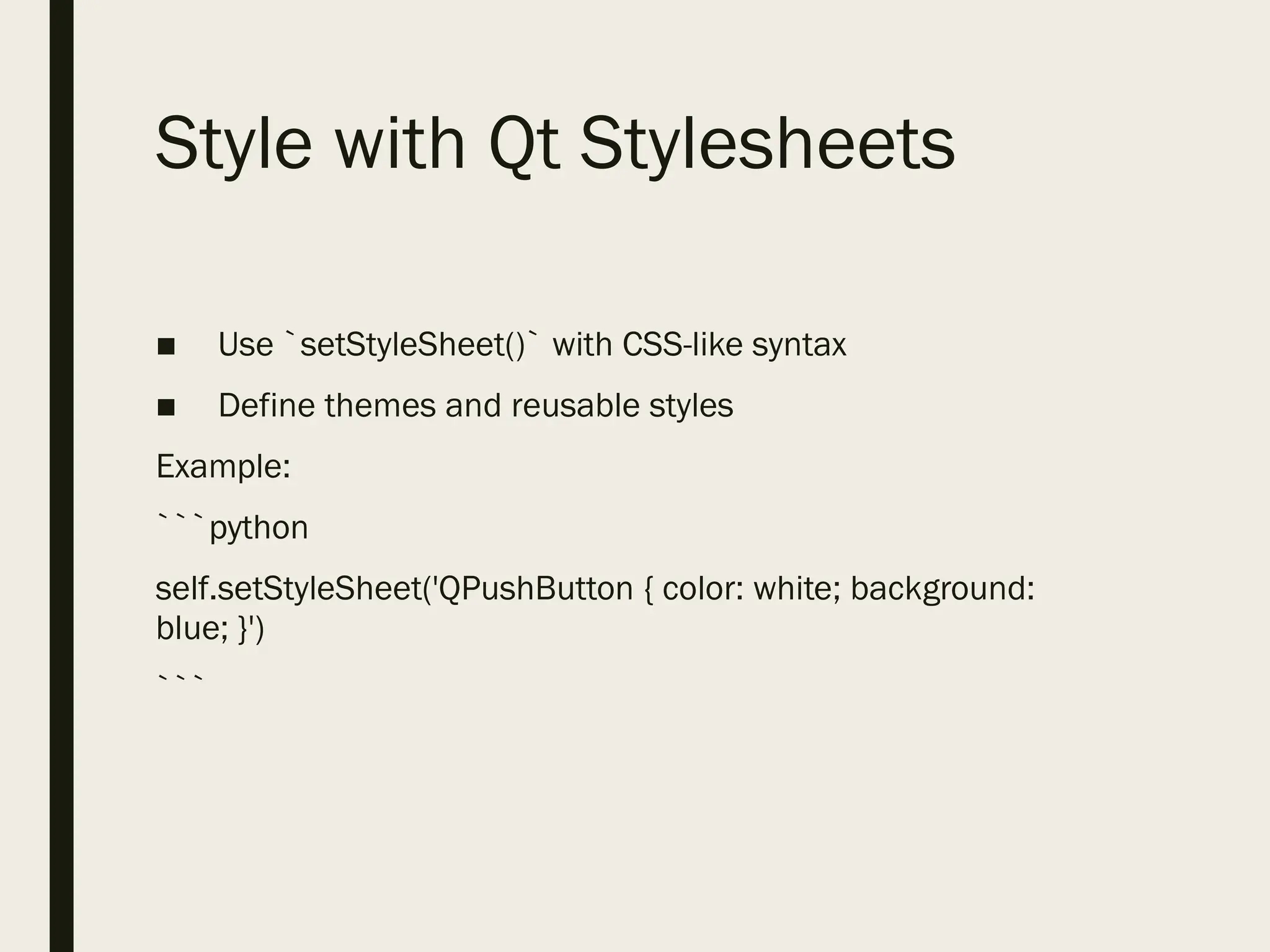 Style with Qt Stylesheets
■ Use `setStyleSheet()` with CSS-like syntax
■ Define themes and reusable styles
Example:
```python
self.setStyleSheet('QPushButton { color: white; background:
blue; }')
```
 