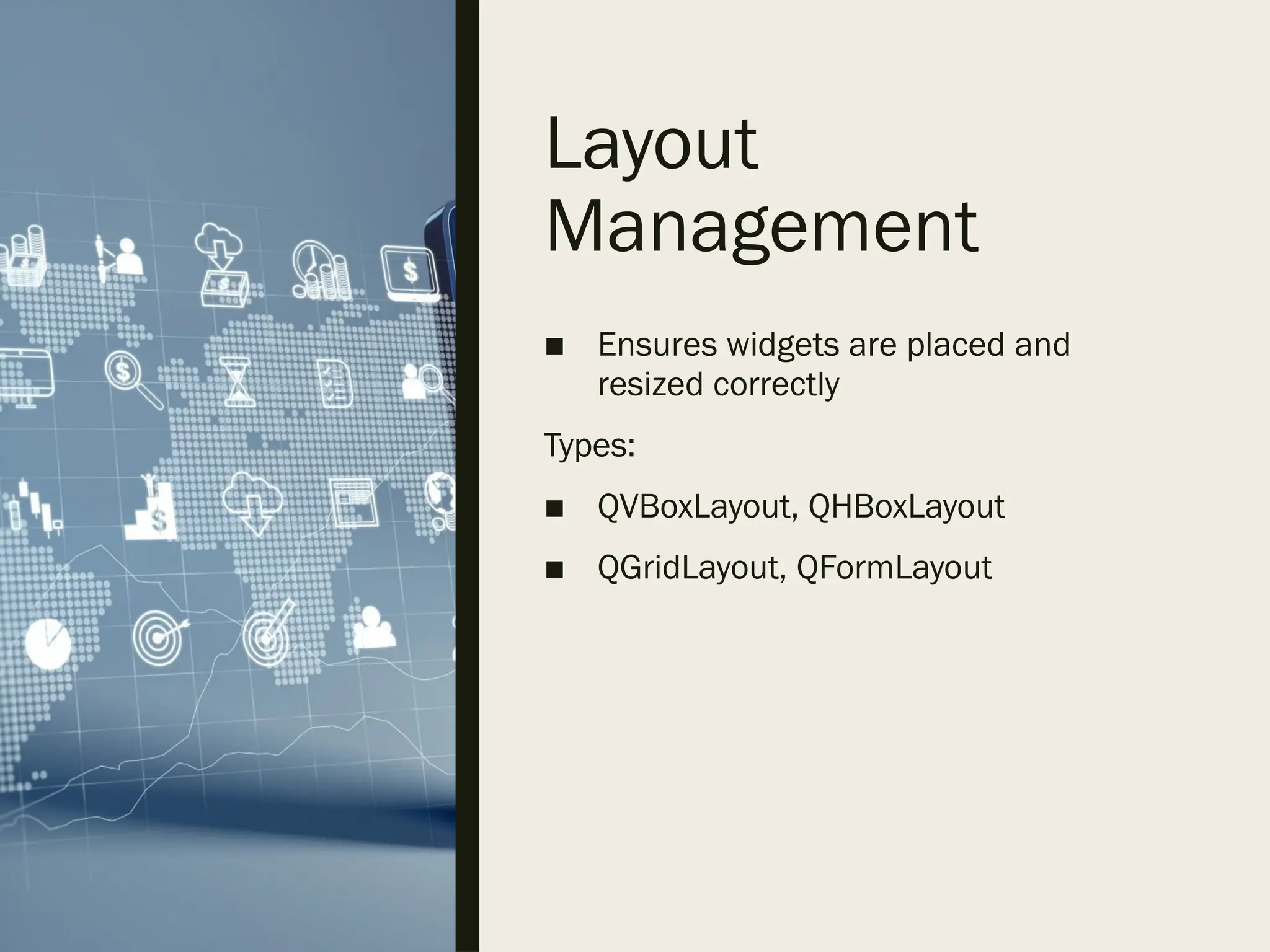 Layout
Management
■ Ensures widgets are placed and
resized correctly
Types:
■ QVBoxLayout, QHBoxLayout
■ QGridLayout, QFormLayout
 