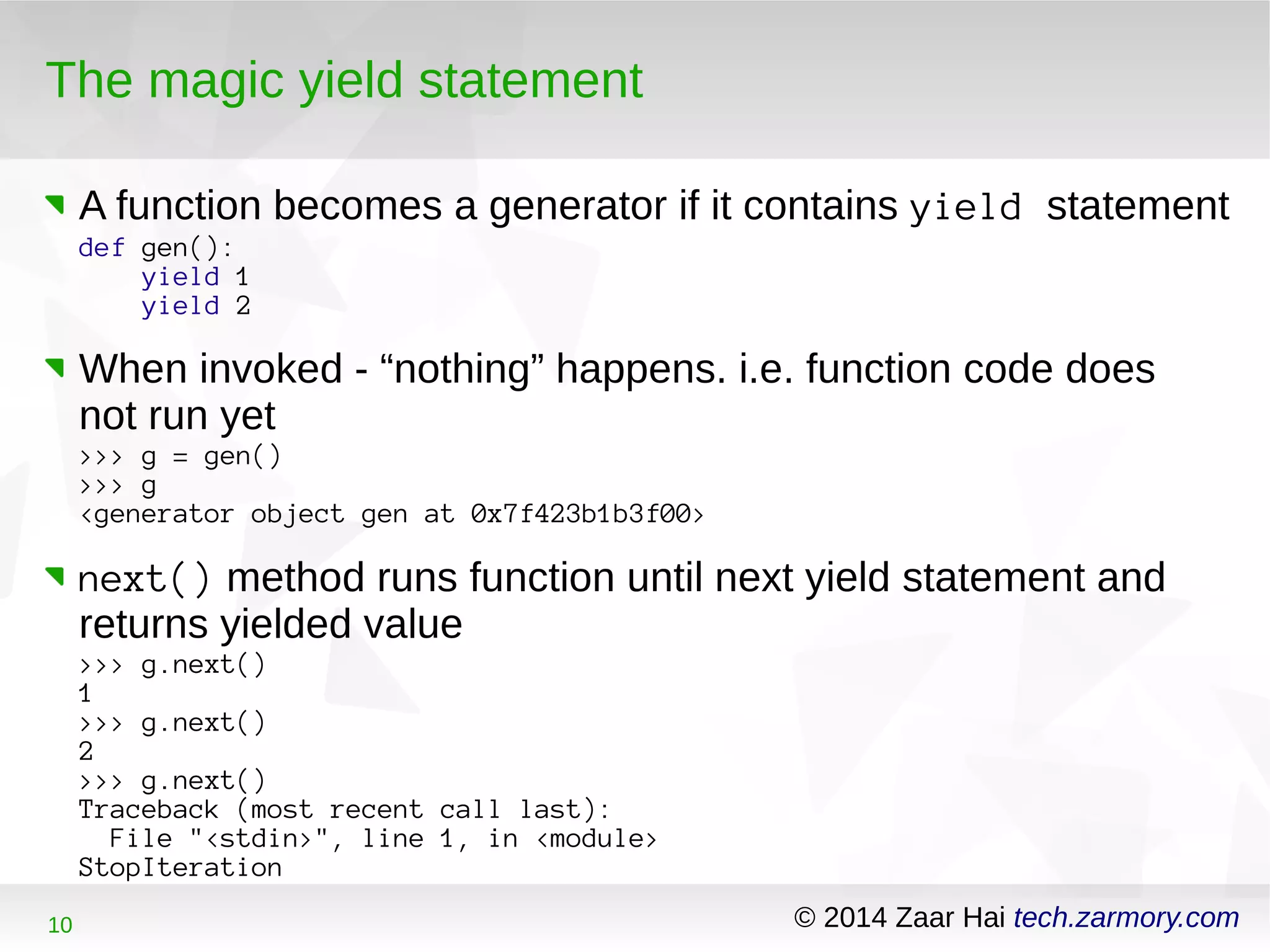 The magic yield statement 
A function becomes a generator if it contains yield statement 
def gen(): 
yield 1 
yield 2 
When invoked - “nothing” happens. i.e. function code does 
not run yet 
>>> g = gen() 
>>> g 
<generator object gen at 0x7f423b1b3f00> 
next() method runs function until next yield statement and 
returns yielded value 
>>> g.next() 
1> 
>> g.next() 
2> 
>> g.next() 
Traceback (most recent call last): 
File "<stdin>", line 1, in <module> 
StopIteration 
10 © 2014 Zaar Hai tech.zarmory.com 
 
