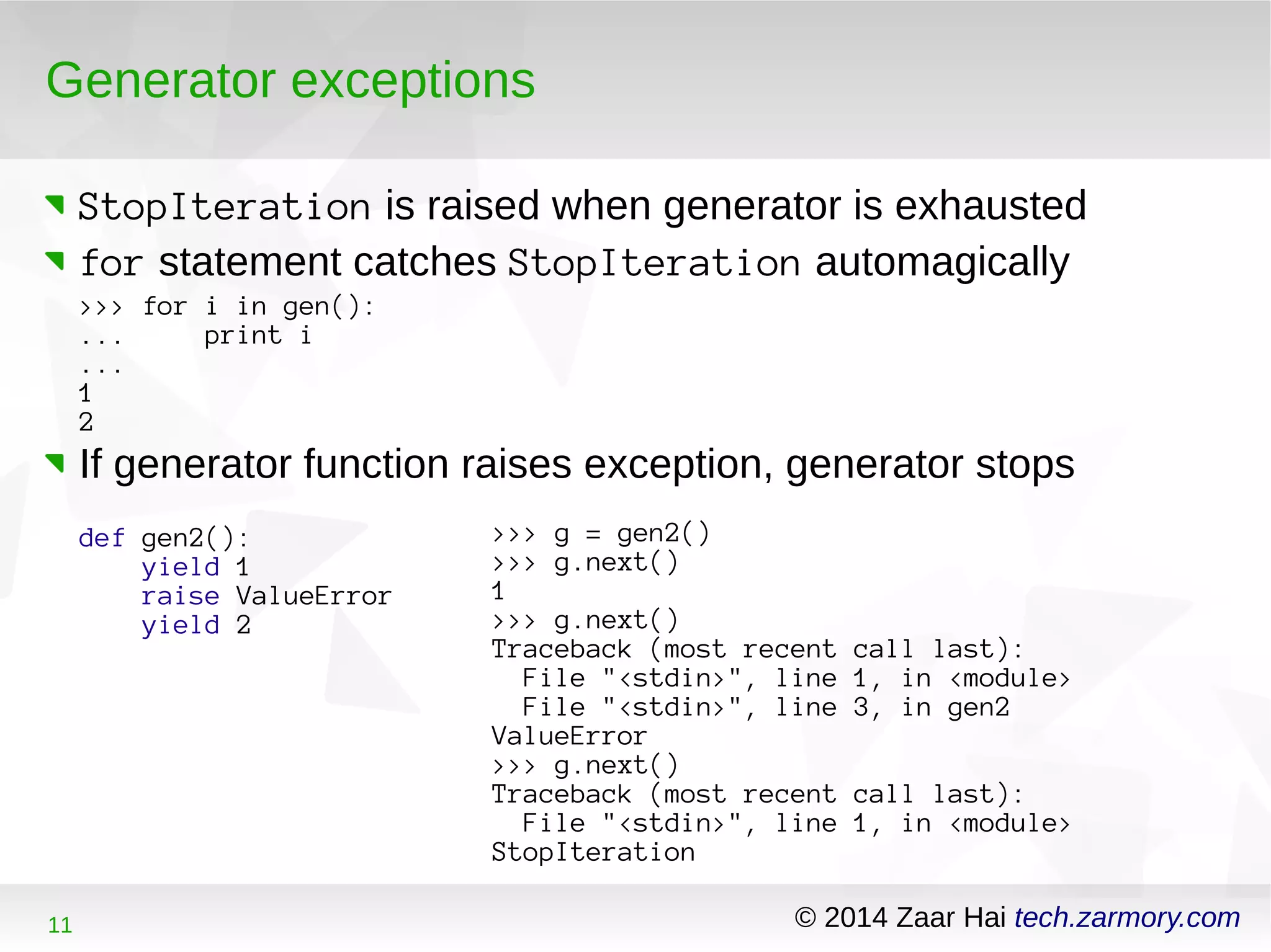 Generator exceptions 
StopIteration is raised when generator is exhausted 
for statement catches StopIteration automagically 
>>> for i in gen(): 
... print i 
... 
12 
If generator function raises exception, generator stops 
def gen2(): 
yield 1 
raise ValueError 
yield 2 
>>> g = gen2() 
>>> g.next() 
1 >>> g.next() 
Traceback (most recent call last): 
File "<stdin>", line 1, in <module> 
File "<stdin>", line 3, in gen2 
ValueError 
>>> g.next() 
Traceback (most recent call last): 
File "<stdin>", line 1, in <module> 
StopIteration 
11 © 2014 Zaar Hai tech.zarmory.com 
 