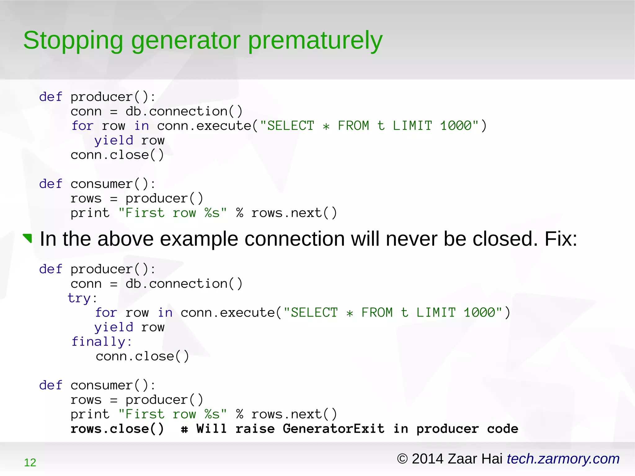 Stopping generator prematurely 
def producer(): 
conn = db.connection() 
for row in conn.execute("SELECT * FROM t LIMIT 1000") 
yield row 
conn.close() 
def consumer(): 
rows = producer() 
print "First row %s" % rows.next() 
In the above example connection will never be closed. Fix: 
def producer(): 
conn = db.connection() 
try: 
for row in conn.execute("SELECT * FROM t LIMIT 1000") 
yield row 
finally: 
conn.close() 
def consumer(): 
rows = producer() 
print "First row %s" % rows.next() 
rows.close() # Will raise GeneratorExit in producer code 
12 © 2014 Zaar Hai tech.zarmory.com 
 