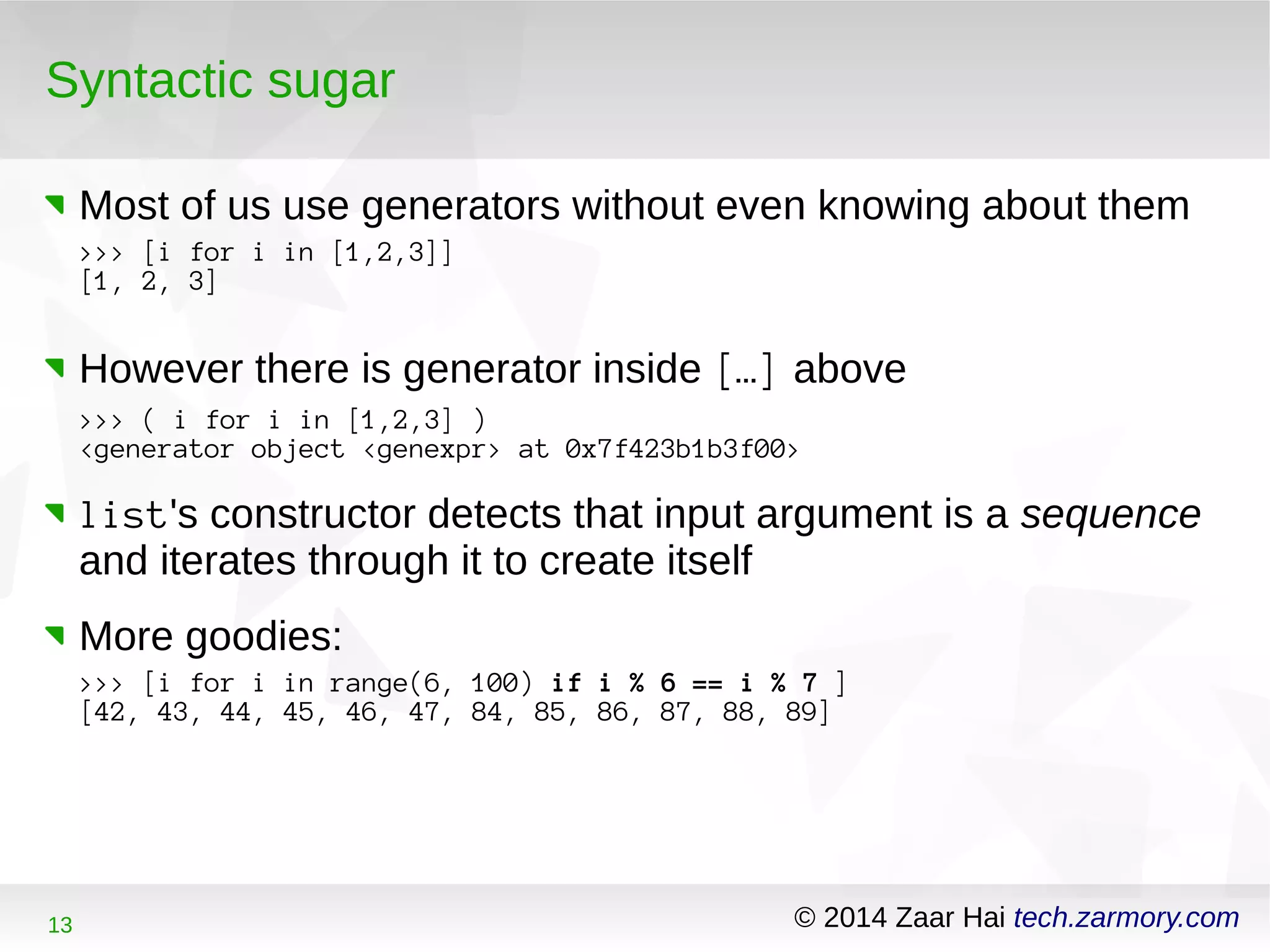 Syntactic sugar 
Most of us use generators without even knowing about them 
>>> [i for i in [1,2,3]] 
[1, 2, 3] 
However there is generator inside […] above 
>>> ( i for i in [1,2,3] ) 
<generator object <genexpr> at 0x7f423b1b3f00> 
list's constructor detects that input argument is a sequence 
and iterates through it to create itself 
More goodies: 
>>> [i for i in range(6, 100) if i % 6 == i % 7 ] 
[42, 43, 44, 45, 46, 47, 84, 85, 86, 87, 88, 89] 
13 © 2014 Zaar Hai tech.zarmory.com 
 