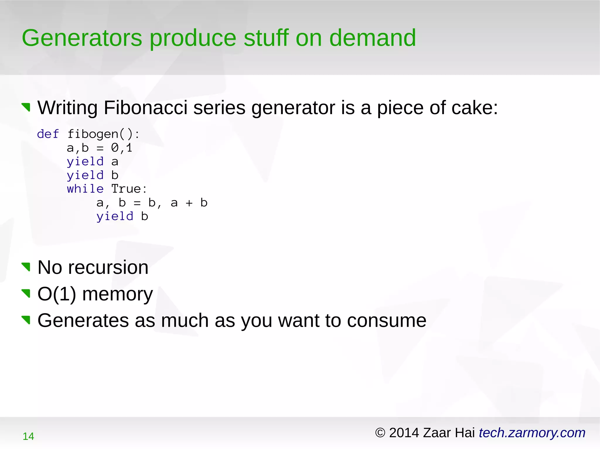 Generators produce stuff on demand 
Writing Fibonacci series generator is a piece of cake: 
def fibogen(): 
a,b = 0,1 
yield a 
yield b 
while True: 
a, b = b, a + b 
yield b 
No recursion 
O(1) memory 
Generates as much as you want to consume 
14 © 2014 Zaar Hai tech.zarmory.com 
 