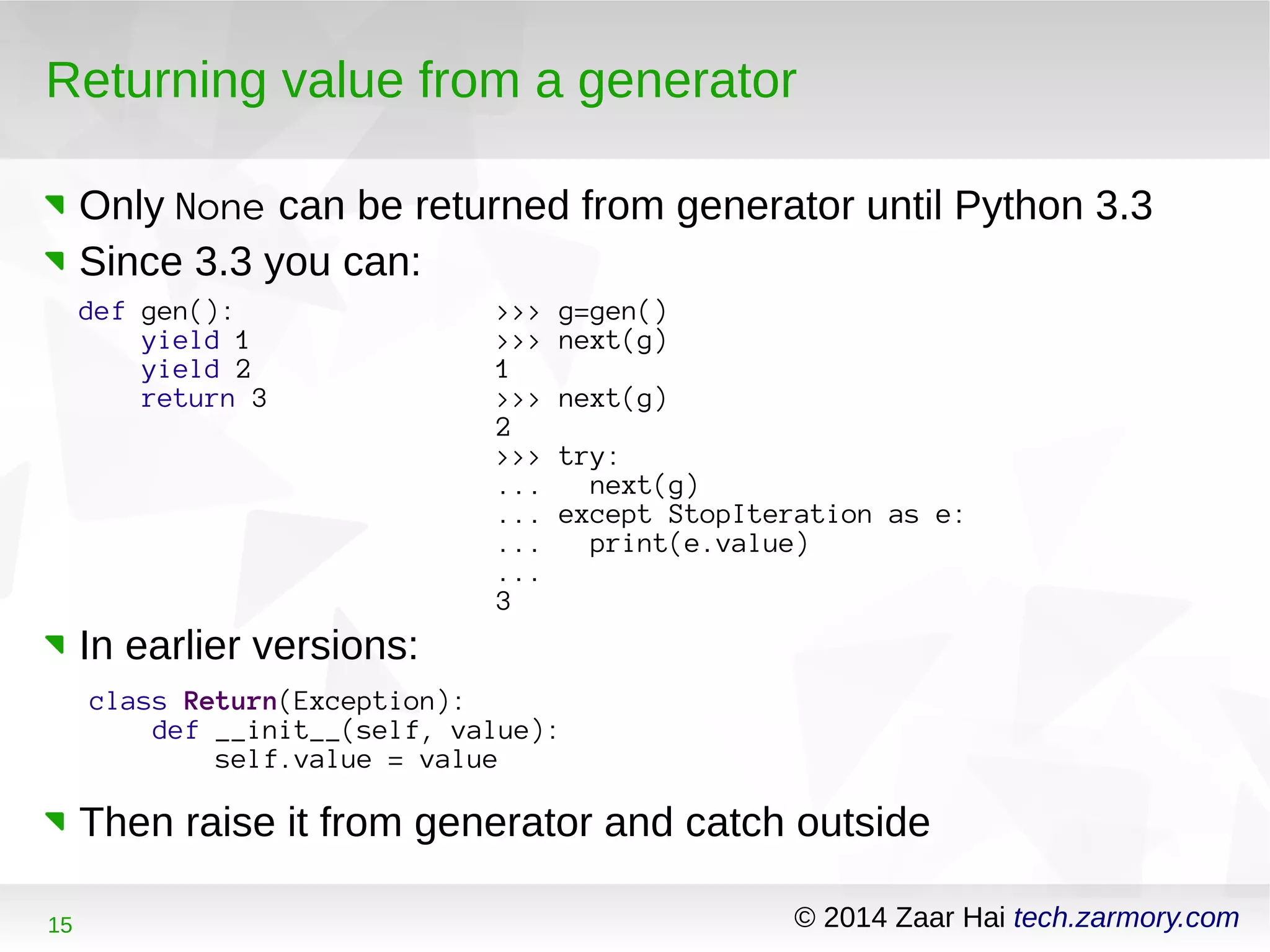 Returning value from a generator 
Only None can be returned from generator until Python 3.3 
Since 3.3 you can: 
def gen(): 
yield 1 
yield 2 
return 3 
>>> g=gen() 
>>> next(g) 
1 >>> next(g) 
2 >>> try: 
... next(g) 
... except StopIteration as e: 
... print(e.value) 
... 
3 
In earlier versions: 
class Return(Exception): 
def __init__(self, value): 
self.value = value 
Then raise it from generator and catch outside 
15 © 2014 Zaar Hai tech.zarmory.com 
 