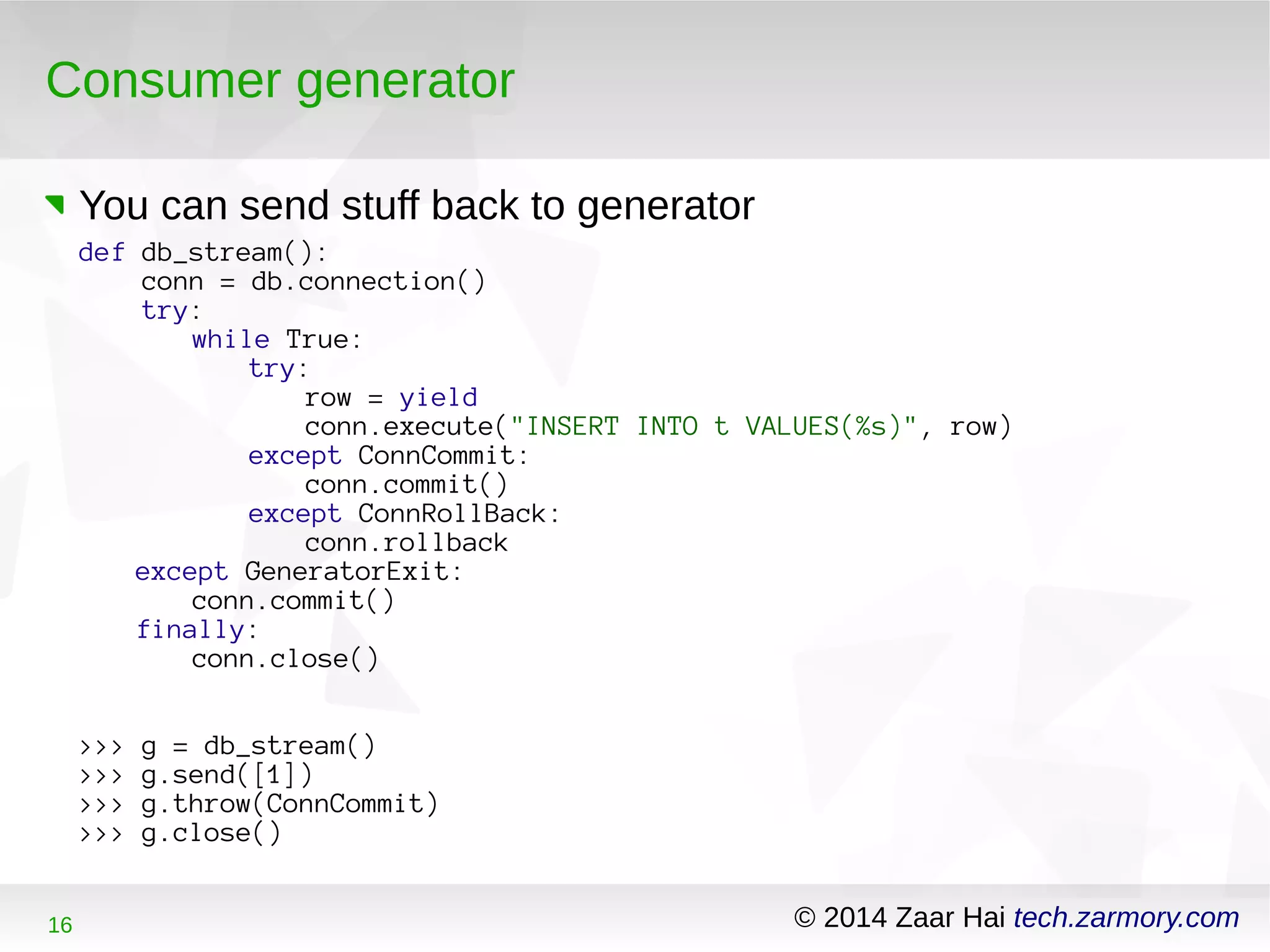 Consumer generator 
You can send stuff back to generator 
def db_stream(): 
conn = db.connection() 
try: 
while True: 
try: 
row = yield 
conn.execute("INSERT INTO t VALUES(%s)", row) 
except ConnCommit: 
conn.commit() 
except ConnRollBack: 
conn.rollback 
except GeneratorExit: 
conn.commit() 
finally: 
conn.close() 
>>> g = db_stream() 
>>> g.send([1]) 
>>> g.throw(ConnCommit) 
>>> g.close() 
16 © 2014 Zaar Hai tech.zarmory.com 
 