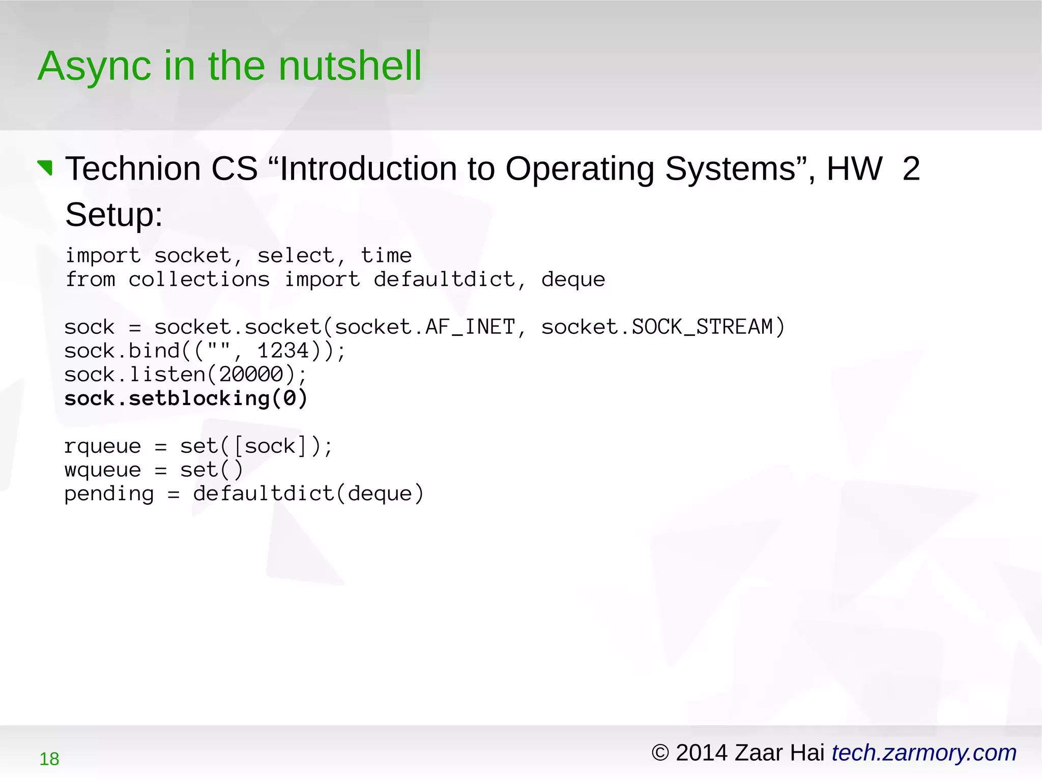 Async in the nutshell 
Technion CS “Introduction to Operating Systems”, HW 2 
Setup: 
import socket, select, time 
from collections import defaultdict, deque 
sock = socket.socket(socket.AF_INET, socket.SOCK_STREAM) 
sock.bind(("", 1234)); 
sock.listen(20000); 
sock.setblocking(0) 
rqueue = set([sock]); 
wqueue = set() 
pending = defaultdict(deque) 
18 © 2014 Zaar Hai tech.zarmory.com 
 