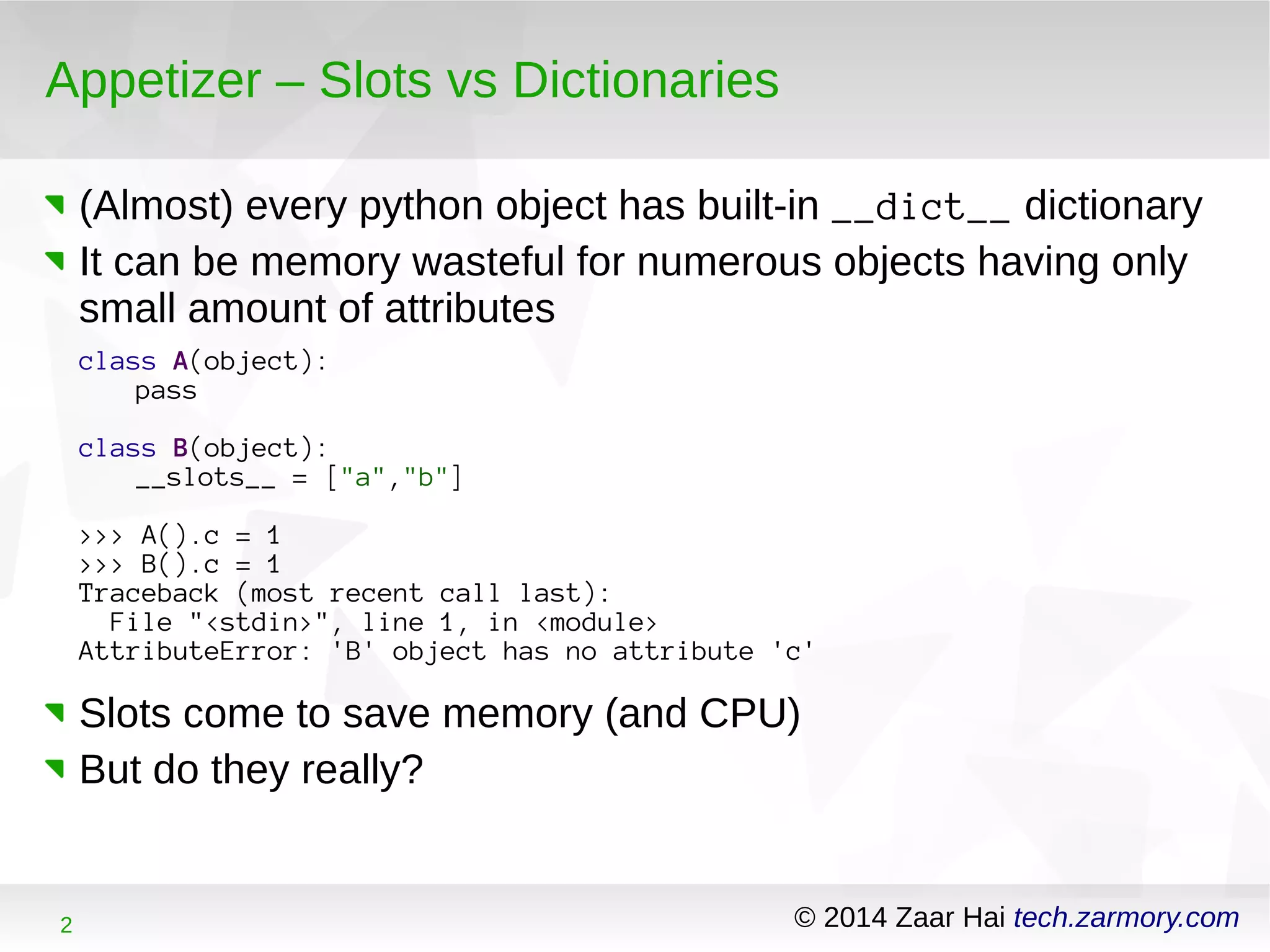 Appetizer – Slots vs Dictionaries 
(Almost) every python object has built-in __dict__ dictionary 
It can be memory wasteful for numerous objects having only 
small amount of attributes 
class A(object): 
pass 
class B(object): 
__slots__ = ["a","b"] 
>>> A().c = 1 
>>> B().c = 1 
Traceback (most recent call last): 
File "<stdin>", line 1, in <module> 
AttributeError: 'B' object has no attribute 'c' 
Slots come to save memory (and CPU) 
But do they really? 
2 © 2014 Zaar Hai tech.zarmory.com 
 
