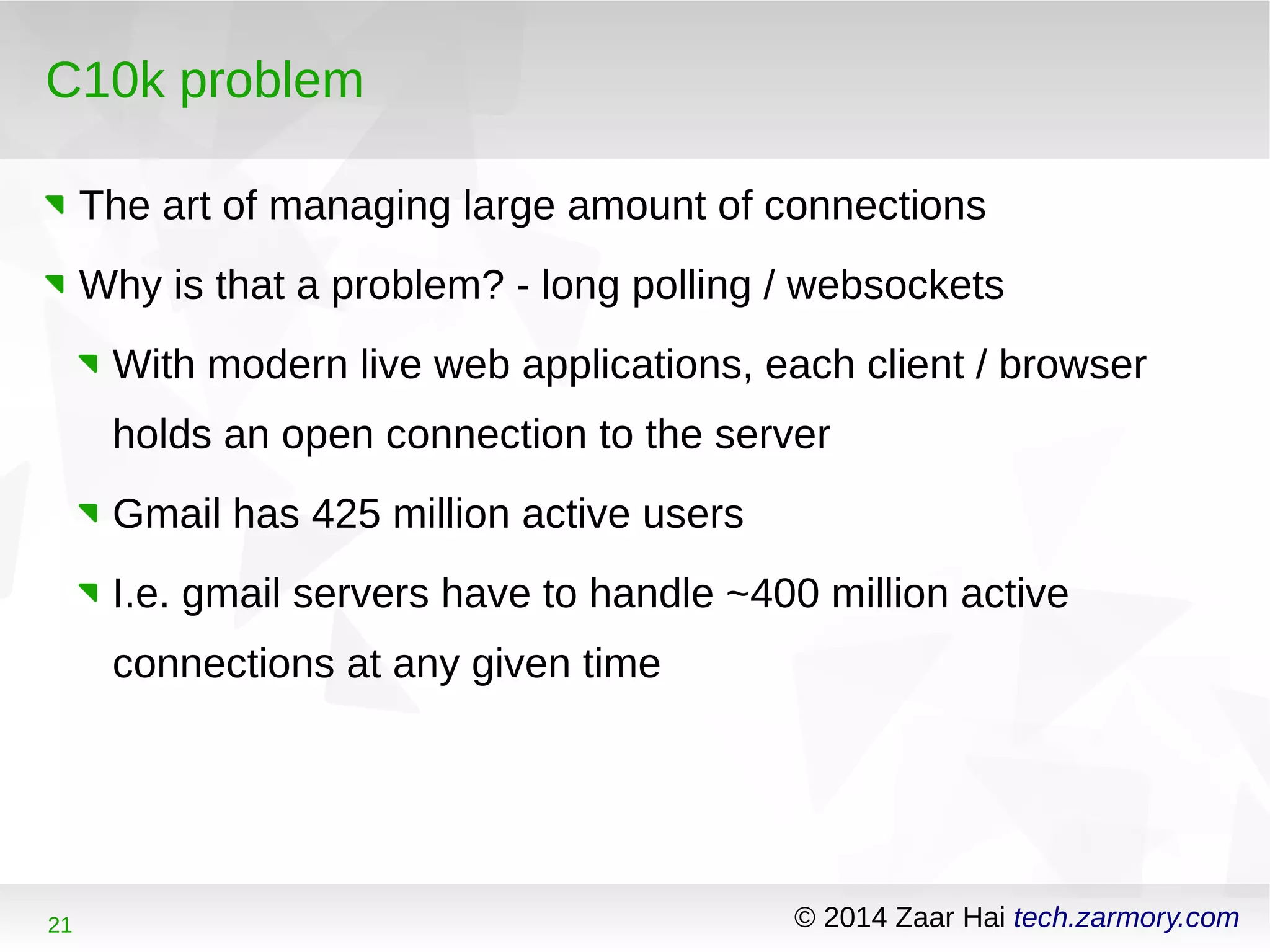 C10k problem 
The art of managing large amount of connections 
Why is that a problem? - long polling / websockets 
With modern live web applications, each client / browser 
holds an open connection to the server 
Gmail has 425 million active users 
I.e. gmail servers have to handle ~400 million active 
connections at any given time 
21 © 2014 Zaar Hai tech.zarmory.com 
 