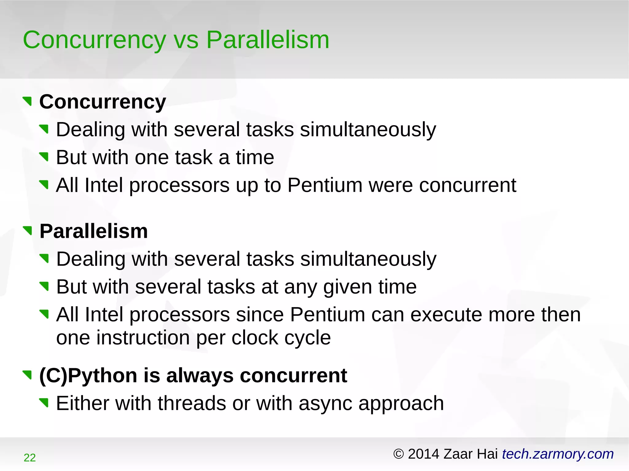 Concurrency vs Parallelism 
Concurrency 
Dealing with several tasks simultaneously 
But with one task a time 
All Intel processors up to Pentium were concurrent 
Parallelism 
Dealing with several tasks simultaneously 
But with several tasks at any given time 
All Intel processors since Pentium can execute more then 
one instruction per clock cycle 
(C)Python is always concurrent 
Either with threads or with async approach 
22 © 2014 Zaar Hai tech.zarmory.com 
 