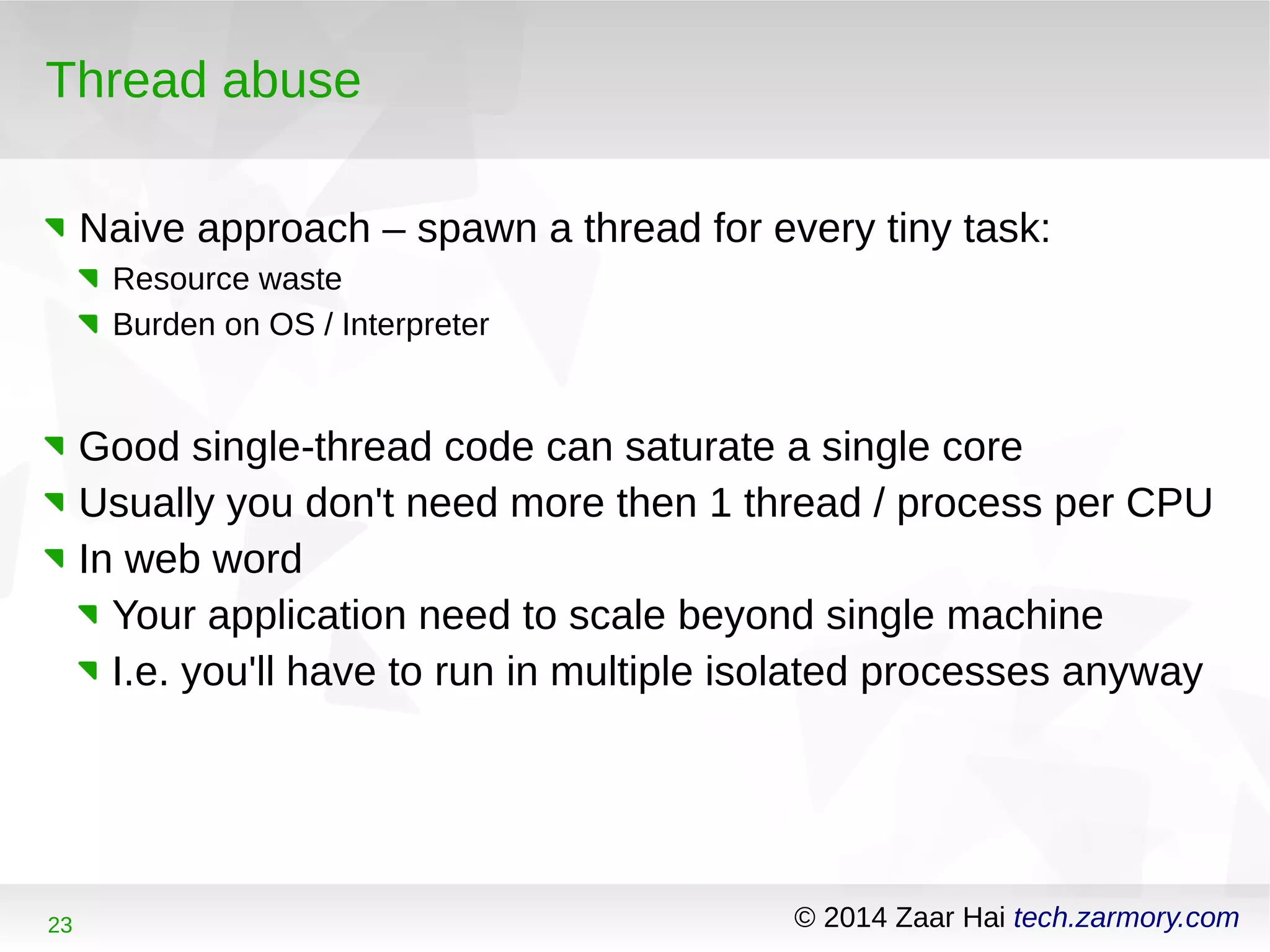 Thread abuse 
Naive approach – spawn a thread for every tiny task: 
Resource waste 
Burden on OS / Interpreter 
Good single-thread code can saturate a single core 
Usually you don't need more then 1 thread / process per CPU 
In web word 
Your application need to scale beyond single machine 
I.e. you'll have to run in multiple isolated processes anyway 
23 © 2014 Zaar Hai tech.zarmory.com 
 