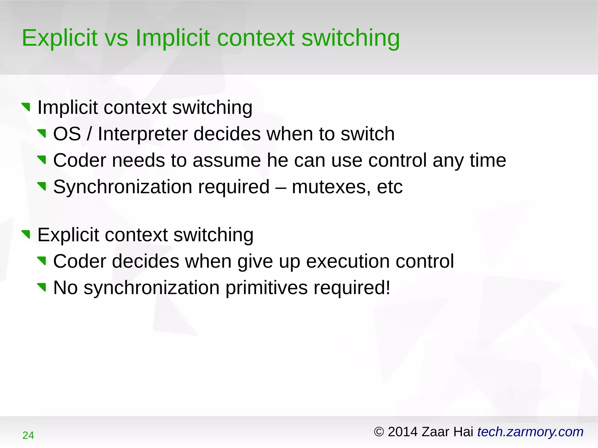 Explicit vs Implicit context switching 
Implicit context switching 
OS / Interpreter decides when to switch 
Coder needs to assume he can use control any time 
Synchronization required – mutexes, etc 
Explicit context switching 
Coder decides when give up execution control 
No synchronization primitives required! 
24 © 2014 Zaar Hai tech.zarmory.com 
 
