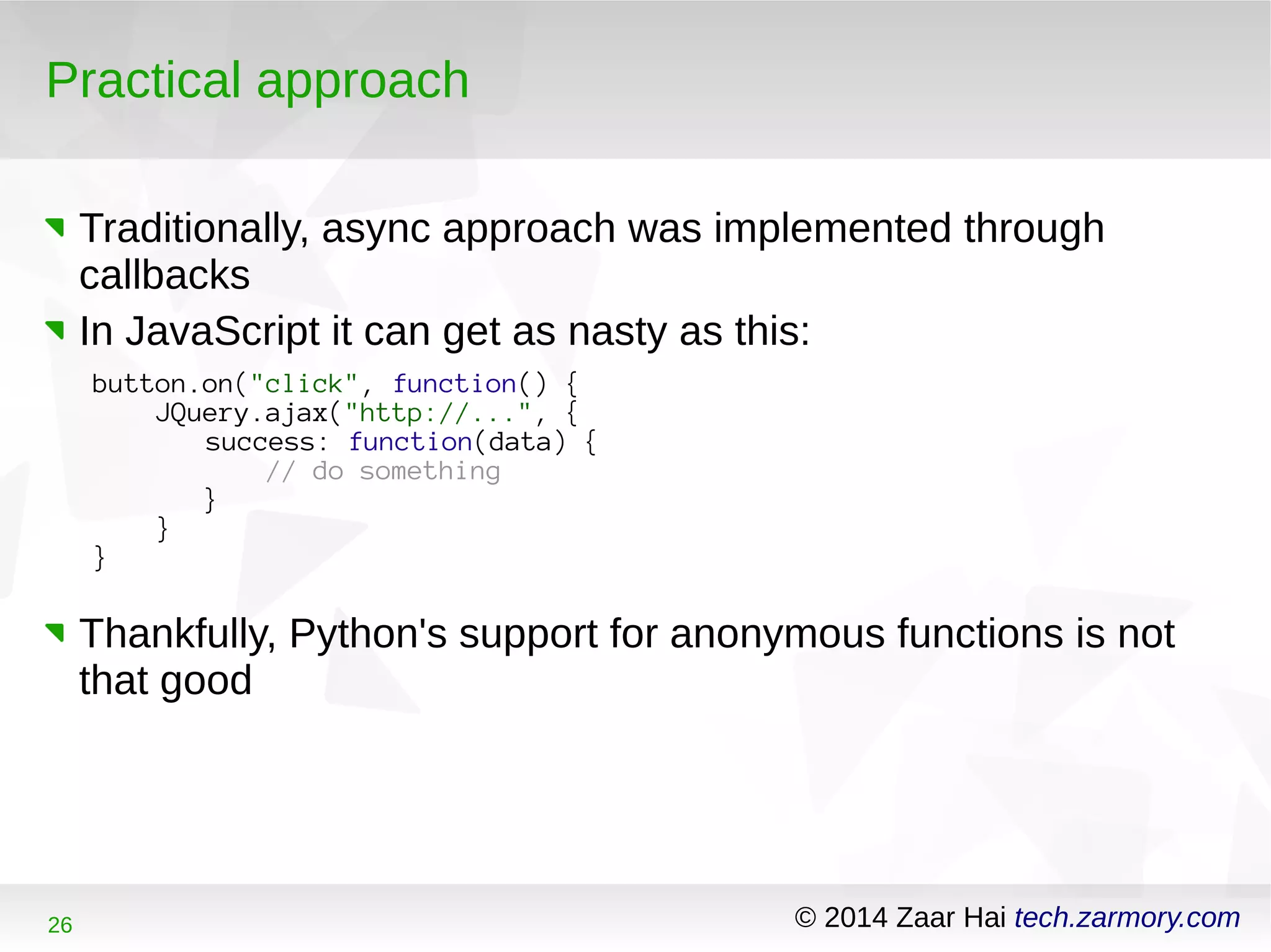 Practical approach 
Traditionally, async approach was implemented through 
callbacks 
In JavaScript it can get as nasty as this: 
button.on("click", function() { 
JQuery.ajax("http://...", { 
success: function(data) { 
// do something 
} 
} 
} 
Thankfully, Python's support for anonymous functions is not 
that good 
26 © 2014 Zaar Hai tech.zarmory.com 
 