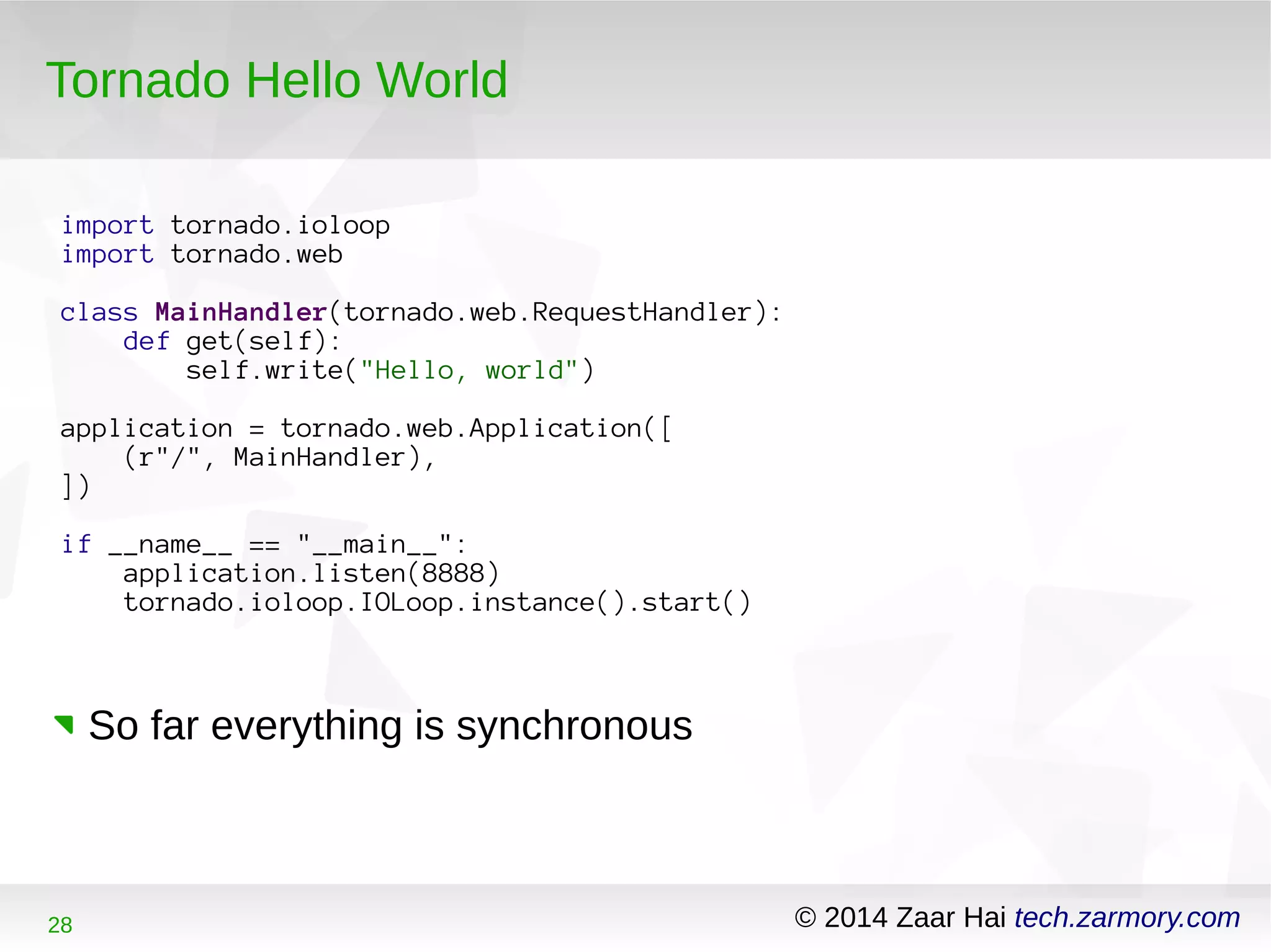 Tornado Hello World 
import tornado.ioloop 
import tornado.web 
class MainHandler(tornado.web.RequestHandler): 
def get(self): 
self.write("Hello, world") 
application = tornado.web.Application([ 
(r"/", MainHandler), 
]) 
if __name__ == "__main__": 
application.listen(8888) 
tornado.ioloop.IOLoop.instance().start() 
So far everything is synchronous 
28 © 2014 Zaar Hai tech.zarmory.com 
 