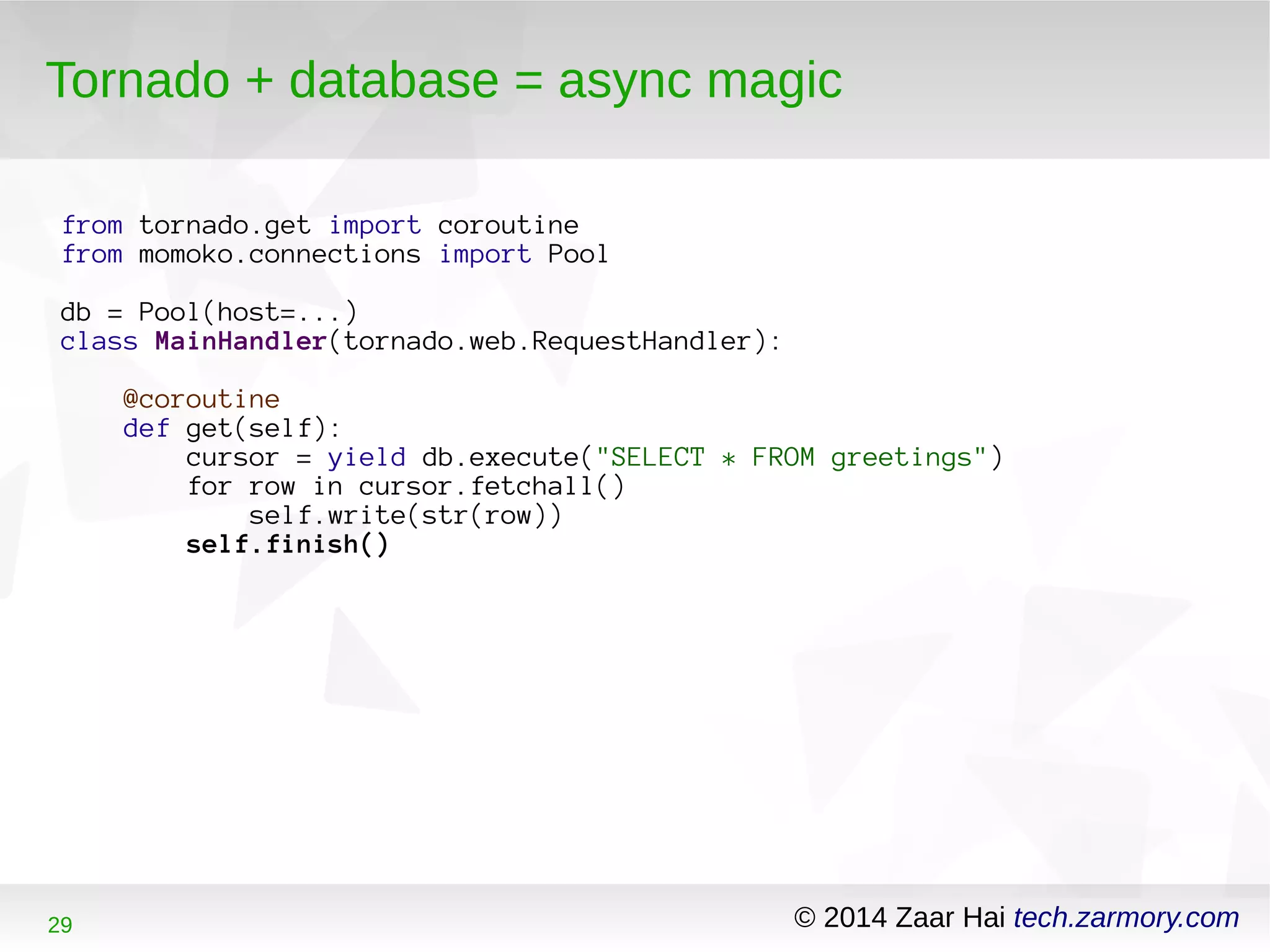 Tornado + database = async magic 
from tornado.get import coroutine 
from momoko.connections import Pool 
db = Pool(host=...) 
class MainHandler(tornado.web.RequestHandler): 
@coroutine 
def get(self): 
cursor = yield db.execute("SELECT * FROM greetings") 
for row in cursor.fetchall() 
self.write(str(row)) 
self.finish() 
29 © 2014 Zaar Hai tech.zarmory.com 
 