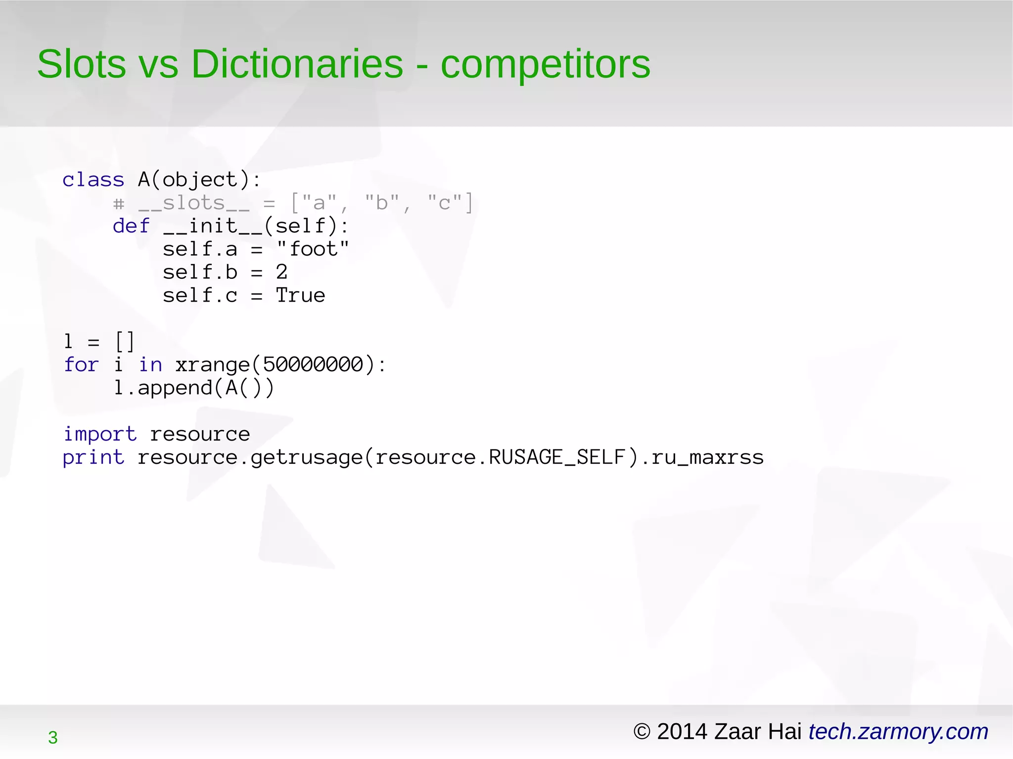 Slots vs Dictionaries - competitors 
class A(object): 
# __slots__ = ["a", "b", "c"] 
def __init__(self): 
self.a = "foot" 
self.b = 2 
self.c = True 
l = [] 
for i in xrange(50000000): 
l.append(A()) 
import resource 
print resource.getrusage(resource.RUSAGE_SELF).ru_maxrss 
3 © 2014 Zaar Hai tech.zarmory.com 
 