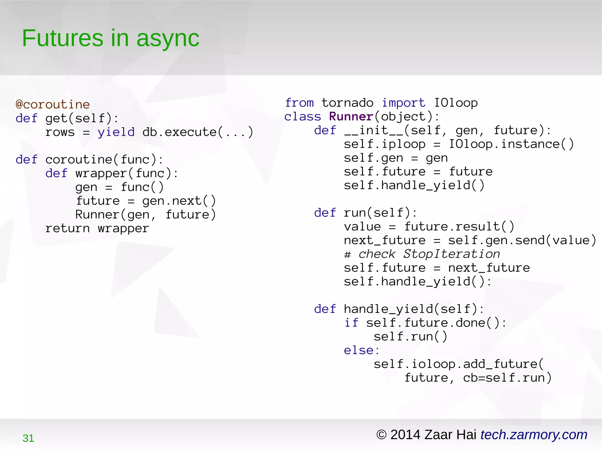 Futures in async 
@coroutine 
def get(self): 
rows = yield db.execute(...) 
def coroutine(func): 
def wrapper(func): 
gen = func() 
future = gen.next() 
Runner(gen, future) 
return wrapper 
from tornado import IOloop 
class Runner(object): 
def __init__(self, gen, future): 
self.iploop = IOloop.instance() 
self.gen = gen 
self.future = future 
self.handle_yield() 
def run(self): 
value = future.result() 
next_future = self.gen.send(value) 
# check StopIteration 
self.future = next_future 
self.handle_yield(): 
def handle_yield(self): 
if self.future.done(): 
self.run() 
else: 
self.ioloop.add_future( 
future, cb=self.run) 
31 © 2014 Zaar Hai tech.zarmory.com 
 
