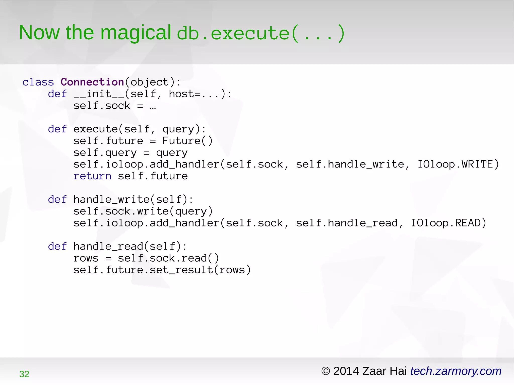 Now the magical db.execute(...) 
class Connection(object): 
def __init__(self, host=...): 
self.sock = … 
def execute(self, query): 
self.future = Future() 
self.query = query 
self.ioloop.add_handler(self.sock, self.handle_write, IOloop.WRITE) 
return self.future 
def handle_write(self): 
self.sock.write(query) 
self.ioloop.add_handler(self.sock, self.handle_read, IOloop.READ) 
def handle_read(self): 
rows = self.sock.read() 
self.future.set_result(rows) 
32 © 2014 Zaar Hai tech.zarmory.com 
 