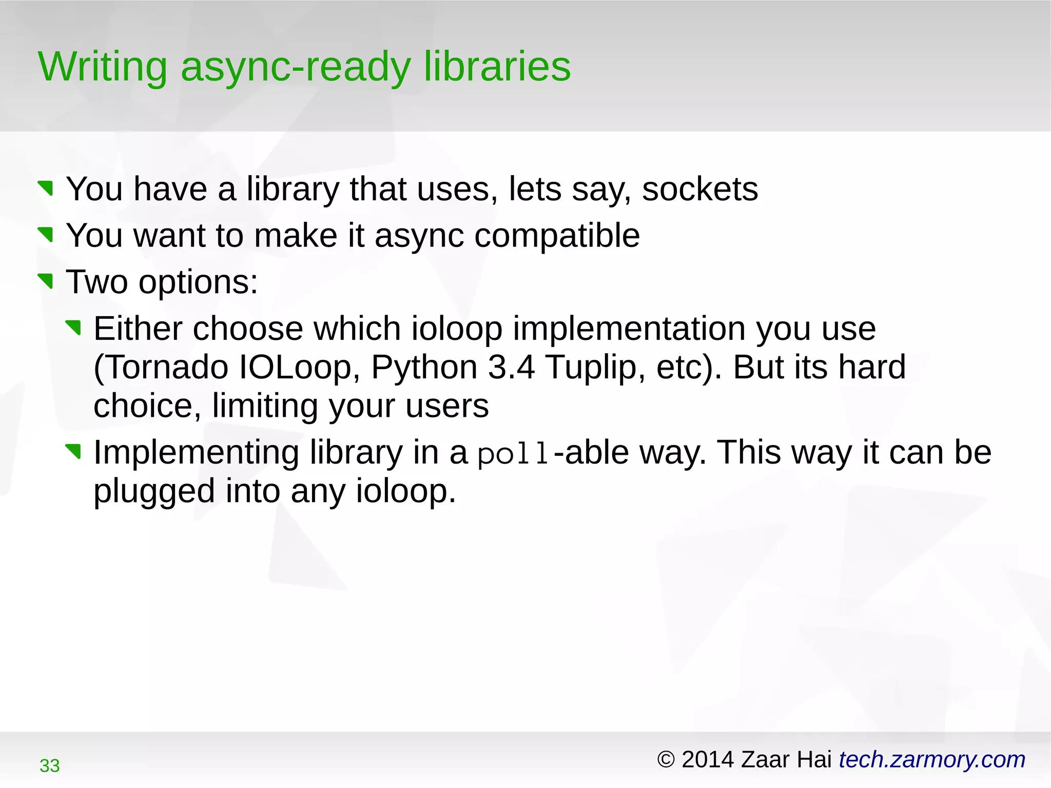 Writing async-ready libraries 
You have a library that uses, lets say, sockets 
You want to make it async compatible 
Two options: 
Either choose which ioloop implementation you use 
(Tornado IOLoop, Python 3.4 Tuplip, etc). But its hard 
choice, limiting your users 
Implementing library in a poll-able way. This way it can be 
plugged into any ioloop. 
33 © 2014 Zaar Hai tech.zarmory.com 
 