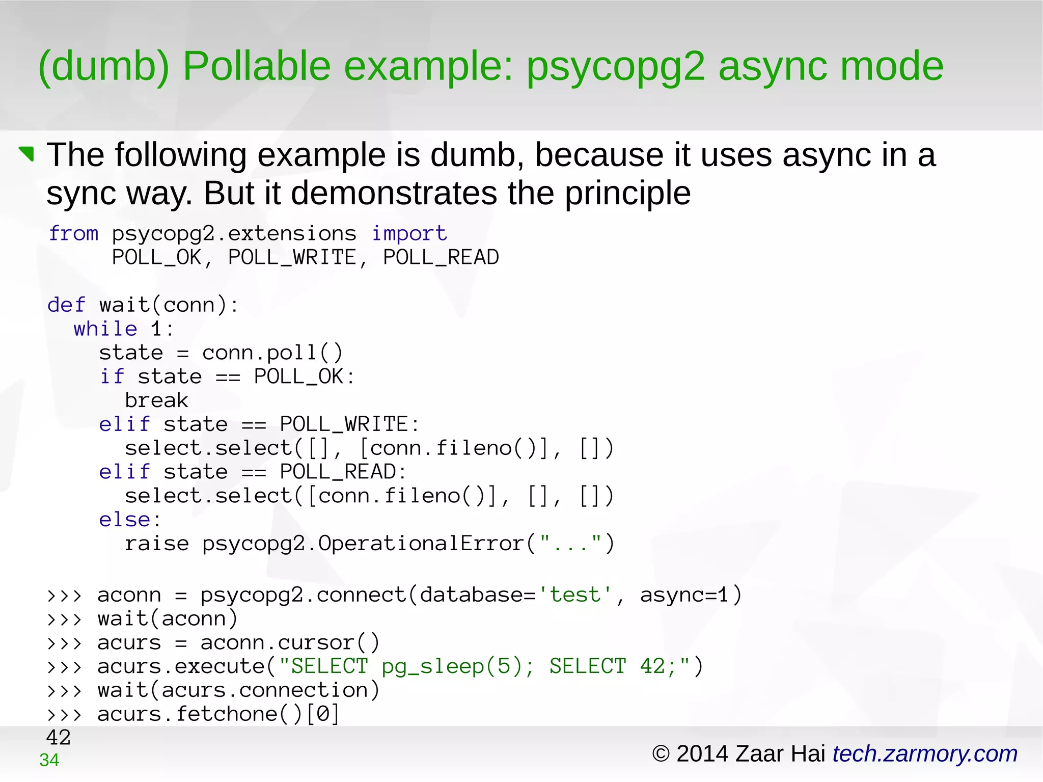 (dumb) Pollable example: psycopg2 async mode 
The following example is dumb, because it uses async in a 
sync way. But it demonstrates the principle 
from psycopg2.extensions import 
POLL_OK, POLL_WRITE, POLL_READ 
def wait(conn): 
while 1: 
state = conn.poll() 
if state == POLL_OK: 
break 
elif state == POLL_WRITE: 
select.select([], [conn.fileno()], []) 
elif state == POLL_READ: 
select.select([conn.fileno()], [], []) 
else: 
raise psycopg2.OperationalError("...") 
>>> aconn = psycopg2.connect(database='test', async=1) 
>>> wait(aconn) 
>>> acurs = aconn.cursor() 
>>> acurs.execute("SELECT pg_sleep(5); SELECT 42;") 
>>> wait(acurs.connection) 
>>> acurs.fetchone()[0] 
42 
34 © 2014 Zaar Hai tech.zarmory.com 
 