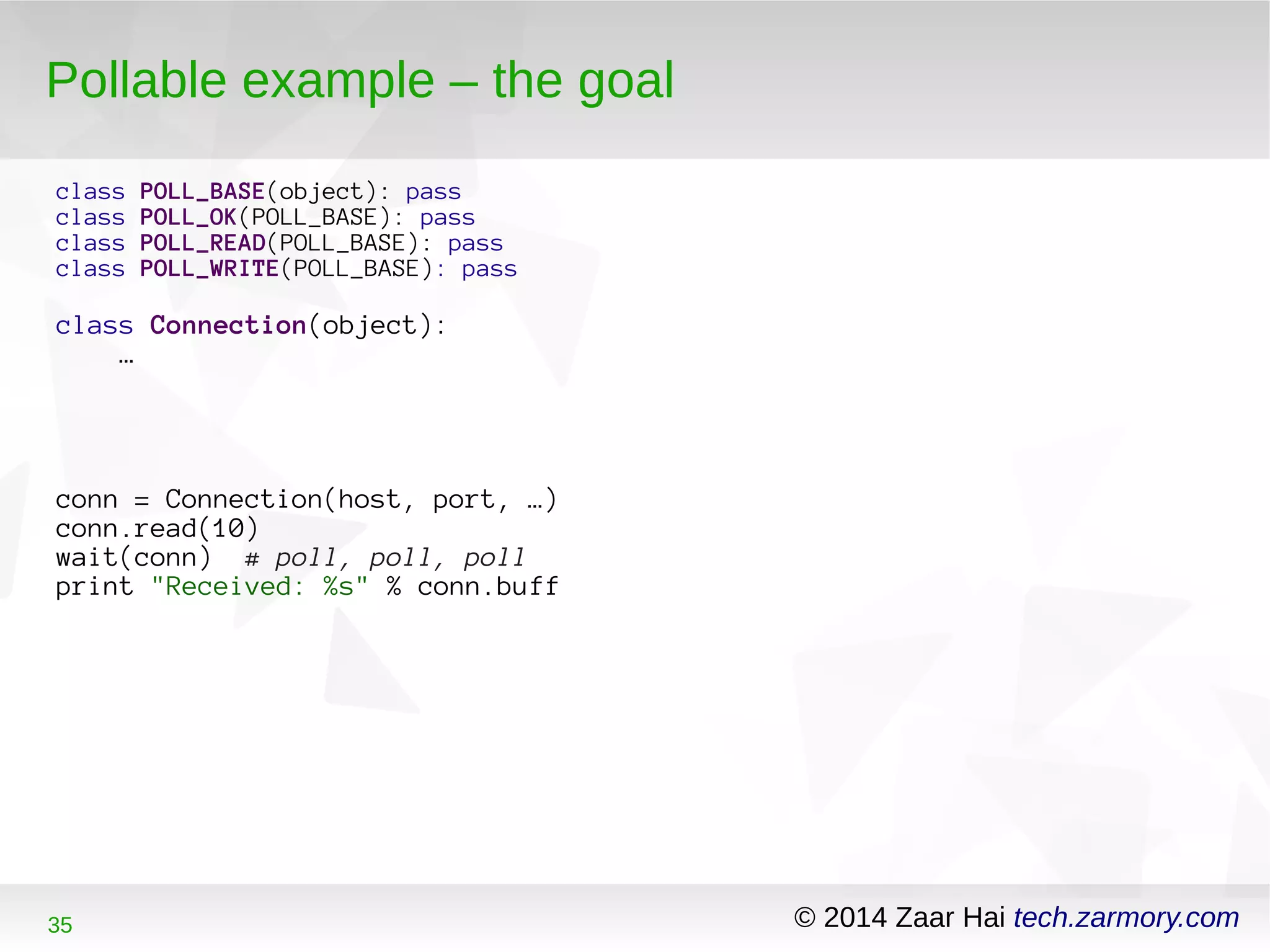 Pollable example – the goal 
class POLL_BASE(object): pass 
class POLL_OK(POLL_BASE): pass 
class POLL_READ(POLL_BASE): pass 
class POLL_WRITE(POLL_BASE): pass 
class Connection(object): 
… 
conn = Connection(host, port, …) 
conn.read(10) 
wait(conn) # poll, poll, poll 
print "Received: %s" % conn.buff 
35 © 2014 Zaar Hai tech.zarmory.com 
 