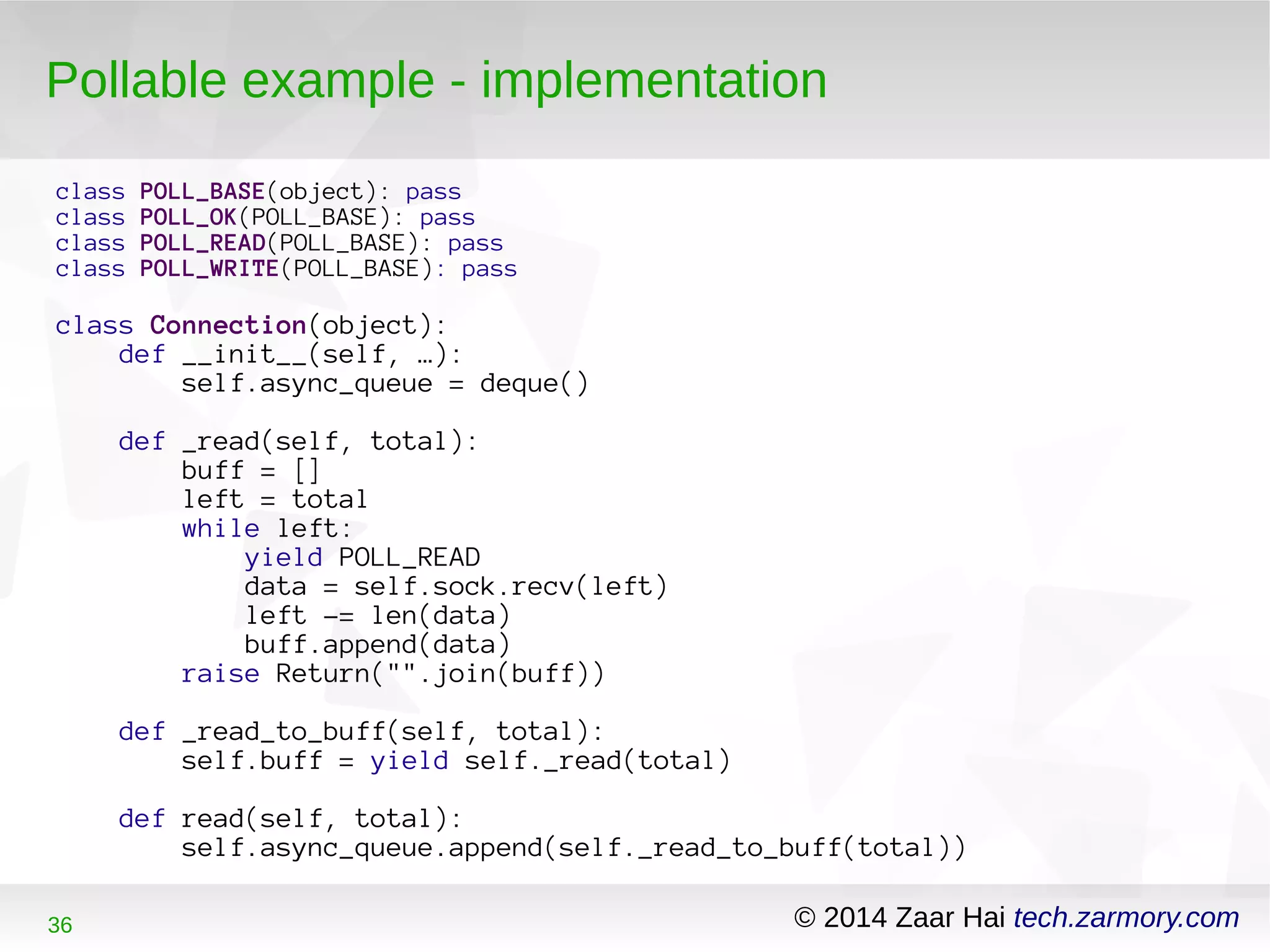 Pollable example - implementation 
class POLL_BASE(object): pass 
class POLL_OK(POLL_BASE): pass 
class POLL_READ(POLL_BASE): pass 
class POLL_WRITE(POLL_BASE): pass 
class Connection(object): 
def __init__(self, …): 
self.async_queue = deque() 
def _read(self, total): 
buff = [] 
left = total 
while left: 
yield POLL_READ 
data = self.sock.recv(left) 
left -= len(data) 
buff.append(data) 
raise Return("".join(buff)) 
def _read_to_buff(self, total): 
self.buff = yield self._read(total) 
def read(self, total): 
self.async_queue.append(self._read_to_buff(total)) 
36 © 2014 Zaar Hai tech.zarmory.com 
 