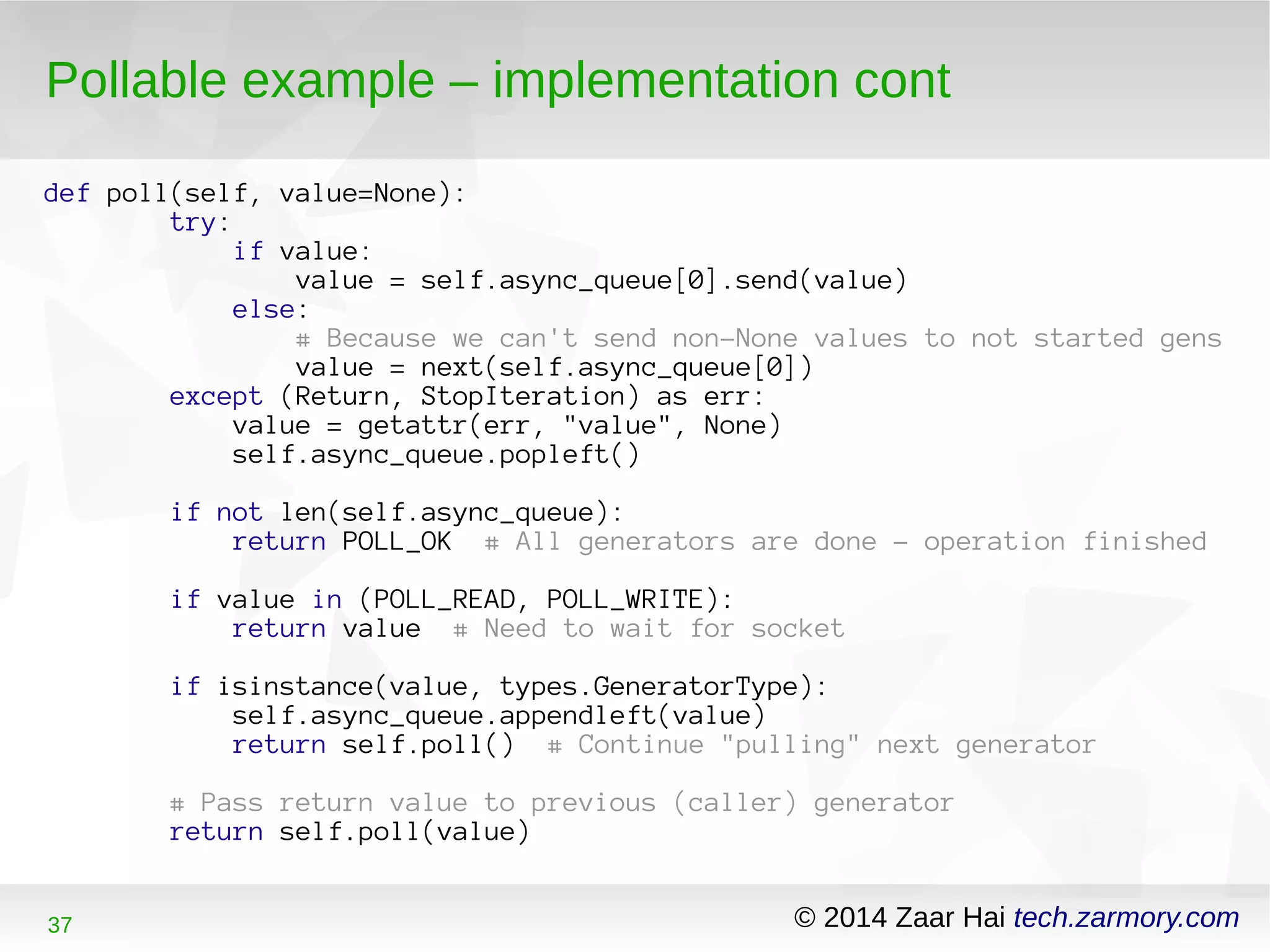 Pollable example – implementation cont 
def poll(self, value=None): 
try: 
if value: 
value = self.async_queue[0].send(value) 
else: 
# Because we can't send non-None values to not started gens 
value = next(self.async_queue[0]) 
except (Return, StopIteration) as err: 
value = getattr(err, "value", None) 
self.async_queue.popleft() 
if not len(self.async_queue): 
return POLL_OK # All generators are done - operation finished 
if value in (POLL_READ, POLL_WRITE): 
return value # Need to wait for socket 
if isinstance(value, types.GeneratorType): 
self.async_queue.appendleft(value) 
return self.poll() # Continue "pulling" next generator 
# Pass return value to previous (caller) generator 
return self.poll(value) 
37 © 2014 Zaar Hai tech.zarmory.com 
 