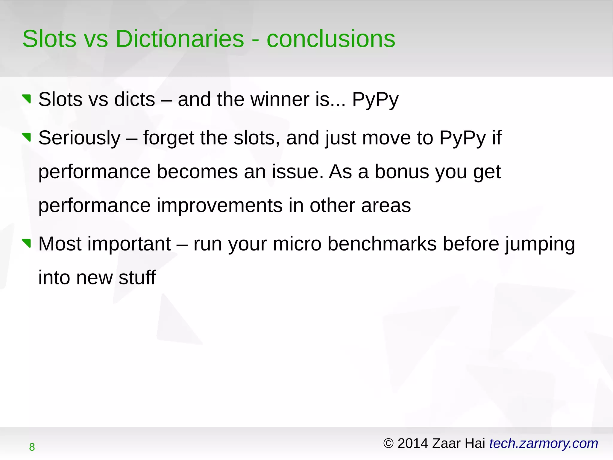 Slots vs Dictionaries - conclusions 
Slots vs dicts – and the winner is... PyPy 
Seriously – forget the slots, and just move to PyPy if 
performance becomes an issue. As a bonus you get 
performance improvements in other areas 
Most important – run your micro benchmarks before jumping 
into new stuff 
8 © 2014 Zaar Hai tech.zarmory.com 
 