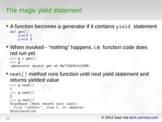 The magic yield statement 
A function becomes a generator if it contains yield statement 
def gen(): 
yield 1 
yield 2 
When invoked - “nothing” happens. i.e. function code does 
not run yet 
>>> g = gen() 
>>> g 
<generator object gen at 0x7f423b1b3f00> 
next() method runs function until next yield statement and 
returns yielded value 
>>> g.next() 
1> 
>> g.next() 
2> 
>> g.next() 
Traceback (most recent call last): 
File "<stdin>", line 1, in <module> 
StopIteration 
10 © 2014 Zaar Hai tech.zarmory.com 
 