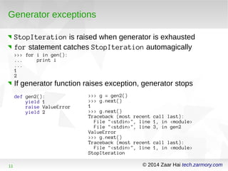 Generator exceptions 
StopIteration is raised when generator is exhausted 
for statement catches StopIteration automagically 
>>> for i in gen(): 
... print i 
... 
12 
If generator function raises exception, generator stops 
def gen2(): 
yield 1 
raise ValueError 
yield 2 
>>> g = gen2() 
>>> g.next() 
1 >>> g.next() 
Traceback (most recent call last): 
File "<stdin>", line 1, in <module> 
File "<stdin>", line 3, in gen2 
ValueError 
>>> g.next() 
Traceback (most recent call last): 
File "<stdin>", line 1, in <module> 
StopIteration 
11 © 2014 Zaar Hai tech.zarmory.com 
 