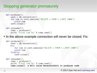 Stopping generator prematurely 
def producer(): 
conn = db.connection() 
for row in conn.execute("SELECT * FROM t LIMIT 1000") 
yield row 
conn.close() 
def consumer(): 
rows = producer() 
print "First row %s" % rows.next() 
In the above example connection will never be closed. Fix: 
def producer(): 
conn = db.connection() 
try: 
for row in conn.execute("SELECT * FROM t LIMIT 1000") 
yield row 
finally: 
conn.close() 
def consumer(): 
rows = producer() 
print "First row %s" % rows.next() 
rows.close() # Will raise GeneratorExit in producer code 
12 © 2014 Zaar Hai tech.zarmory.com 
 