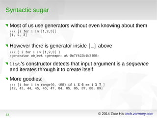 Syntactic sugar 
Most of us use generators without even knowing about them 
>>> [i for i in [1,2,3]] 
[1, 2, 3] 
However there is generator inside […] above 
>>> ( i for i in [1,2,3] ) 
<generator object <genexpr> at 0x7f423b1b3f00> 
list's constructor detects that input argument is a sequence 
and iterates through it to create itself 
More goodies: 
>>> [i for i in range(6, 100) if i % 6 == i % 7 ] 
[42, 43, 44, 45, 46, 47, 84, 85, 86, 87, 88, 89] 
13 © 2014 Zaar Hai tech.zarmory.com 
 
