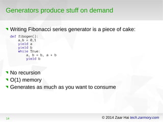 Generators produce stuff on demand 
Writing Fibonacci series generator is a piece of cake: 
def fibogen(): 
a,b = 0,1 
yield a 
yield b 
while True: 
a, b = b, a + b 
yield b 
No recursion 
O(1) memory 
Generates as much as you want to consume 
14 © 2014 Zaar Hai tech.zarmory.com 
 