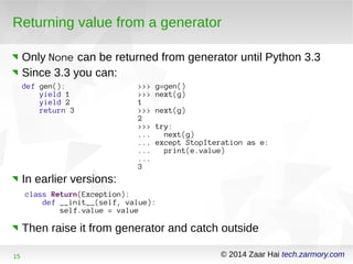 Returning value from a generator 
Only None can be returned from generator until Python 3.3 
Since 3.3 you can: 
def gen(): 
yield 1 
yield 2 
return 3 
>>> g=gen() 
>>> next(g) 
1 >>> next(g) 
2 >>> try: 
... next(g) 
... except StopIteration as e: 
... print(e.value) 
... 
3 
In earlier versions: 
class Return(Exception): 
def __init__(self, value): 
self.value = value 
Then raise it from generator and catch outside 
15 © 2014 Zaar Hai tech.zarmory.com 
 