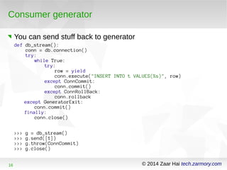Consumer generator 
You can send stuff back to generator 
def db_stream(): 
conn = db.connection() 
try: 
while True: 
try: 
row = yield 
conn.execute("INSERT INTO t VALUES(%s)", row) 
except ConnCommit: 
conn.commit() 
except ConnRollBack: 
conn.rollback 
except GeneratorExit: 
conn.commit() 
finally: 
conn.close() 
>>> g = db_stream() 
>>> g.send([1]) 
>>> g.throw(ConnCommit) 
>>> g.close() 
16 © 2014 Zaar Hai tech.zarmory.com 
 