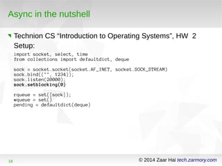 Async in the nutshell 
Technion CS “Introduction to Operating Systems”, HW 2 
Setup: 
import socket, select, time 
from collections import defaultdict, deque 
sock = socket.socket(socket.AF_INET, socket.SOCK_STREAM) 
sock.bind(("", 1234)); 
sock.listen(20000); 
sock.setblocking(0) 
rqueue = set([sock]); 
wqueue = set() 
pending = defaultdict(deque) 
18 © 2014 Zaar Hai tech.zarmory.com 
 