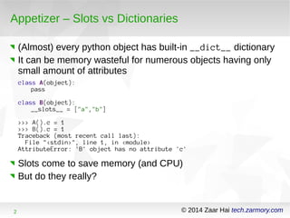 Appetizer – Slots vs Dictionaries 
(Almost) every python object has built-in __dict__ dictionary 
It can be memory wasteful for numerous objects having only 
small amount of attributes 
class A(object): 
pass 
class B(object): 
__slots__ = ["a","b"] 
>>> A().c = 1 
>>> B().c = 1 
Traceback (most recent call last): 
File "<stdin>", line 1, in <module> 
AttributeError: 'B' object has no attribute 'c' 
Slots come to save memory (and CPU) 
But do they really? 
2 © 2014 Zaar Hai tech.zarmory.com 
 