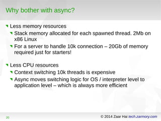 Why bother with async? 
Less memory resources 
Stack memory allocated for each spawned thread. 2Mb on 
x86 Linux 
For a server to handle 10k connection – 20Gb of memory 
required just for starters! 
Less CPU resources 
Context switching 10k threads is expensive 
Async moves switching logic for OS / interpreter level to 
application level – which is always more efficient 
20 © 2014 Zaar Hai tech.zarmory.com 
 