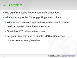 C10k problem 
The art of managing large amount of connections 
Why is that a problem? - long polling / websockets 
With modern live web applications, each client / browser 
holds an open connection to the server 
Gmail has 425 million active users 
I.e. gmail servers have to handle ~400 million active 
connections at any given time 
21 © 2014 Zaar Hai tech.zarmory.com 
 