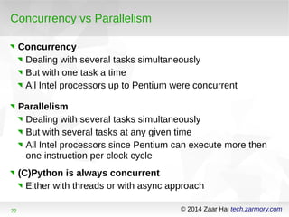 Concurrency vs Parallelism 
Concurrency 
Dealing with several tasks simultaneously 
But with one task a time 
All Intel processors up to Pentium were concurrent 
Parallelism 
Dealing with several tasks simultaneously 
But with several tasks at any given time 
All Intel processors since Pentium can execute more then 
one instruction per clock cycle 
(C)Python is always concurrent 
Either with threads or with async approach 
22 © 2014 Zaar Hai tech.zarmory.com 
 