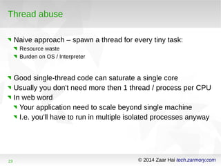 Thread abuse 
Naive approach – spawn a thread for every tiny task: 
Resource waste 
Burden on OS / Interpreter 
Good single-thread code can saturate a single core 
Usually you don't need more then 1 thread / process per CPU 
In web word 
Your application need to scale beyond single machine 
I.e. you'll have to run in multiple isolated processes anyway 
23 © 2014 Zaar Hai tech.zarmory.com 
 