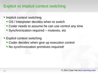 Explicit vs Implicit context switching 
Implicit context switching 
OS / Interpreter decides when to switch 
Coder needs to assume he can use control any time 
Synchronization required – mutexes, etc 
Explicit context switching 
Coder decides when give up execution control 
No synchronization primitives required! 
24 © 2014 Zaar Hai tech.zarmory.com 
 