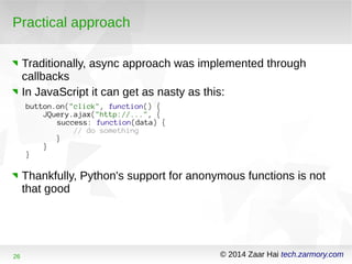 Practical approach 
Traditionally, async approach was implemented through 
callbacks 
In JavaScript it can get as nasty as this: 
button.on("click", function() { 
JQuery.ajax("http://...", { 
success: function(data) { 
// do something 
} 
} 
} 
Thankfully, Python's support for anonymous functions is not 
that good 
26 © 2014 Zaar Hai tech.zarmory.com 
 
