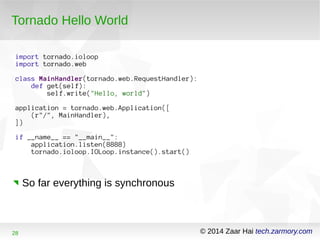 Tornado Hello World 
import tornado.ioloop 
import tornado.web 
class MainHandler(tornado.web.RequestHandler): 
def get(self): 
self.write("Hello, world") 
application = tornado.web.Application([ 
(r"/", MainHandler), 
]) 
if __name__ == "__main__": 
application.listen(8888) 
tornado.ioloop.IOLoop.instance().start() 
So far everything is synchronous 
28 © 2014 Zaar Hai tech.zarmory.com 
 