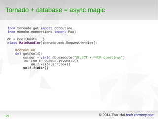Tornado + database = async magic 
from tornado.get import coroutine 
from momoko.connections import Pool 
db = Pool(host=...) 
class MainHandler(tornado.web.RequestHandler): 
@coroutine 
def get(self): 
cursor = yield db.execute("SELECT * FROM greetings") 
for row in cursor.fetchall() 
self.write(str(row)) 
self.finish() 
29 © 2014 Zaar Hai tech.zarmory.com 
 