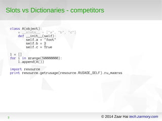 Slots vs Dictionaries - competitors 
class A(object): 
# __slots__ = ["a", "b", "c"] 
def __init__(self): 
self.a = "foot" 
self.b = 2 
self.c = True 
l = [] 
for i in xrange(50000000): 
l.append(A()) 
import resource 
print resource.getrusage(resource.RUSAGE_SELF).ru_maxrss 
3 © 2014 Zaar Hai tech.zarmory.com 
 