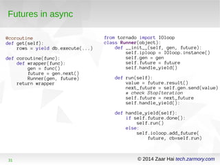 Futures in async 
@coroutine 
def get(self): 
rows = yield db.execute(...) 
def coroutine(func): 
def wrapper(func): 
gen = func() 
future = gen.next() 
Runner(gen, future) 
return wrapper 
from tornado import IOloop 
class Runner(object): 
def __init__(self, gen, future): 
self.iploop = IOloop.instance() 
self.gen = gen 
self.future = future 
self.handle_yield() 
def run(self): 
value = future.result() 
next_future = self.gen.send(value) 
# check StopIteration 
self.future = next_future 
self.handle_yield(): 
def handle_yield(self): 
if self.future.done(): 
self.run() 
else: 
self.ioloop.add_future( 
future, cb=self.run) 
31 © 2014 Zaar Hai tech.zarmory.com 
 