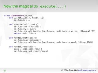 Now the magical db.execute(...) 
class Connection(object): 
def __init__(self, host=...): 
self.sock = … 
def execute(self, query): 
self.future = Future() 
self.query = query 
self.ioloop.add_handler(self.sock, self.handle_write, IOloop.WRITE) 
return self.future 
def handle_write(self): 
self.sock.write(query) 
self.ioloop.add_handler(self.sock, self.handle_read, IOloop.READ) 
def handle_read(self): 
rows = self.sock.read() 
self.future.set_result(rows) 
32 © 2014 Zaar Hai tech.zarmory.com 
 