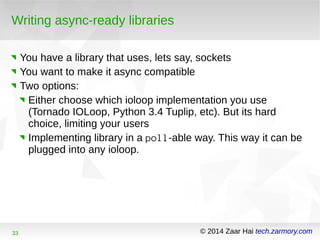 Writing async-ready libraries 
You have a library that uses, lets say, sockets 
You want to make it async compatible 
Two options: 
Either choose which ioloop implementation you use 
(Tornado IOLoop, Python 3.4 Tuplip, etc). But its hard 
choice, limiting your users 
Implementing library in a poll-able way. This way it can be 
plugged into any ioloop. 
33 © 2014 Zaar Hai tech.zarmory.com 
 