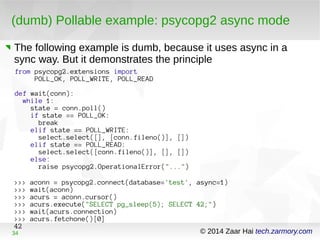 (dumb) Pollable example: psycopg2 async mode 
The following example is dumb, because it uses async in a 
sync way. But it demonstrates the principle 
from psycopg2.extensions import 
POLL_OK, POLL_WRITE, POLL_READ 
def wait(conn): 
while 1: 
state = conn.poll() 
if state == POLL_OK: 
break 
elif state == POLL_WRITE: 
select.select([], [conn.fileno()], []) 
elif state == POLL_READ: 
select.select([conn.fileno()], [], []) 
else: 
raise psycopg2.OperationalError("...") 
>>> aconn = psycopg2.connect(database='test', async=1) 
>>> wait(aconn) 
>>> acurs = aconn.cursor() 
>>> acurs.execute("SELECT pg_sleep(5); SELECT 42;") 
>>> wait(acurs.connection) 
>>> acurs.fetchone()[0] 
42 
34 © 2014 Zaar Hai tech.zarmory.com 
 